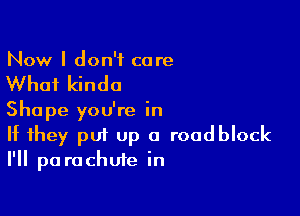 Now I don't care

What kinda

Shape you're in
If they put Up a roadblock
I'll parachute in