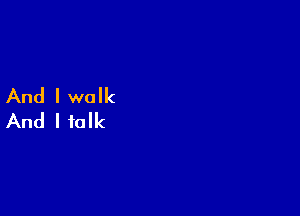 And I walk

And I talk