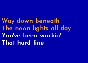 Way down beneath
The neon lights all day

You've been workin'

That he rd line