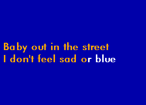 Ba by out in the street

I don't feel sad or blue