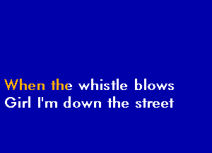 When the whistle blows
Girl I'm down the street