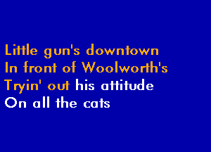 Li11le gun's downtown
In front of Woolworlh's

Tryin' om his aiiifude
On all the cats