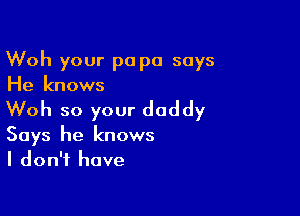 Woh your pa pa says
He knows

Woh so your daddy

Says he knows
I don't have