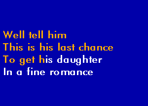 Well tell him

This is his last chance

To get his daughter
In a fine romance