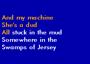 And my ma chine

She's a dud

All stuck in the mud
Somewhere in the
Swamps of Jersey