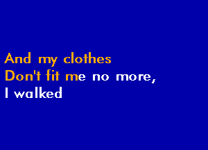 And my cloihes

Don't fit me no more,

I walked