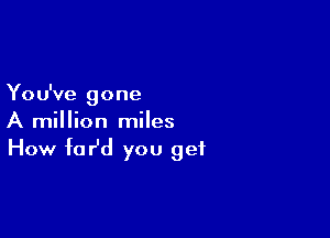 You've gone

A million miles
How fofd you get