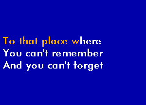 To that place where

You can't remember
And you can't forget