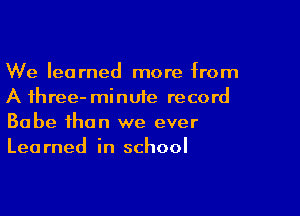 We learned more from
A three- minute record

Babe than we ever
Learned in school