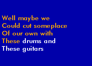 Well maybe we
Could cut someplace

Of our own with
These drums and
These guitars