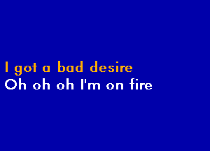 I got a bad desire

Oh oh oh I'm on fire