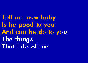 Tell me now ba by
Is he good to you

And can he do to you
The things
That I do oh no