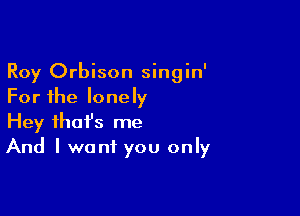 Roy Orbison singin'
For the lonely

Hey fhafs me
And I want you only