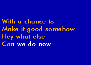 With a chance to
Make it good somehow

Hey what else
Can we do now