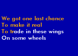 We got one last chance
To make it real

To trade in these wings
On some wheels