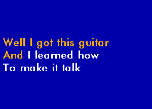 Well I got this guitar

And I learned how
To make it talk