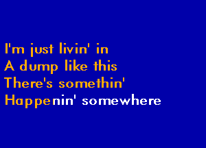 I'm just livin' in

A dump like this

There's somethin'
Ha p pe nin' somewhere