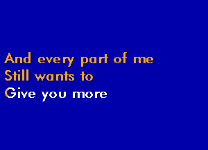 And every part of me

Still we nis to
Give you more