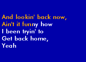 And Iookin' back now,
Ain't it funny how

I been iryin' to
Get back home,
Yeah