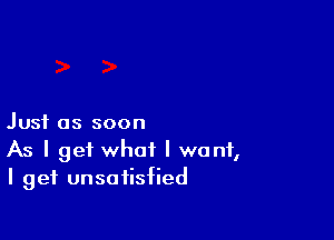Just as soon

As I get what I want,
I get unsatisfied