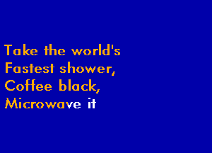 Take the world's
Fastest shower,

Coffee black,

Microwave if