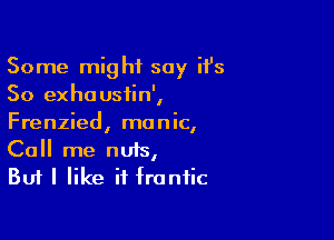 Some might say it's
50 exhousiin',

Frenzied, manic,
Call me nuts,

But I like it frantic