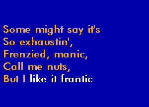 Some might say it's
50 exhousiin',

Frenzied, manic,
Call me nuts,

But I like it frantic