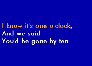 I know it's one o'clock,

And we said
You'd be gone by ten