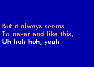 But it always seems

To never end like this,

Uh huh huh, yeah