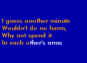 I guess anoiher minute
Would n'f do no harm,

Why not spend it
In each oiheHs arms