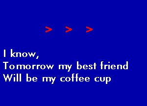 I know,

Tomorrow my best friend
Will be my coffee cup