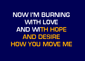 NOW PM BURNING
WTH LOVE
LXND WITH HOPE
AND DESIRE
HOW YOU MOVE ME