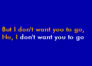 But I don't want you to go,

No, I don't want you to go