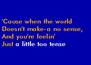 'Cause when the world
Doesn't moke-o no sense,

And you're feelin'
Just a IiHle foo tense