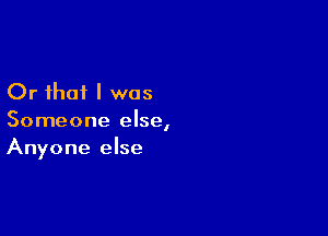 Or that I was

Someone else,
Anyone else