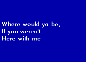 Where would ya be,

If you weren't
Here with me