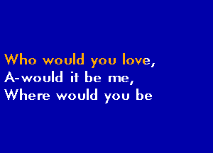 Who would you love,

A-would it be me,
Where would you be