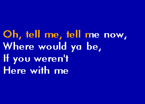 Oh, tell me, tell me now,

Where would yo be,

If you weren't
Here with me