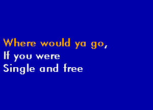 Where would ya go,

If you were
Single and free