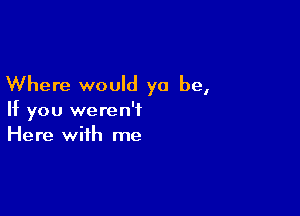 Where would ya be,

If you weren't
Here with me