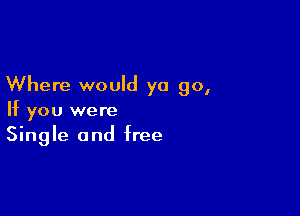 Where would ya go,

If you were
Single and free