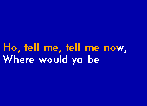 Ho, tell me, tell me now,

Where would yo be