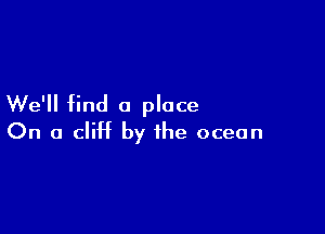 We'll find a place

On a cliff by the ocean