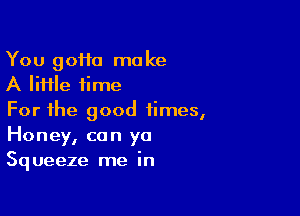 You 90110 make
A lime time

For the good times,
Honey, can ya
Squeeze me in