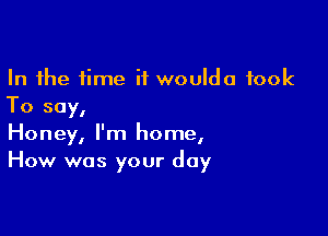 In the time if woulda took
To say,

Honey, I'm home,
How was your day