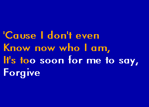 'Cause I don't even
Know now who I am,

Ifs too soon for me to say,
Forgive