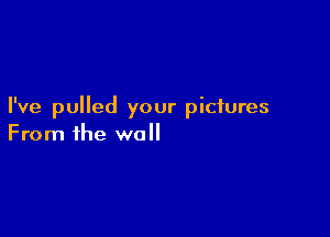 I've pulled your pictures

From the wall