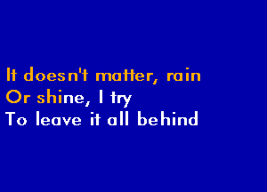 It doesn't moiier, rain

Or shine, I try
To leave it all behind