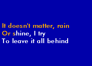 It doesn't moiier, rain

Or shine, I try
To leave it all behind