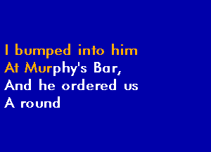 I bumped into him

At Murphy's 80 r,

And he ordered us
A round